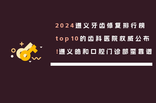 2024遵义牙齿修复排行榜top10的齿科医院权威公布！遵义皓和口腔门诊部蛮靠谱
