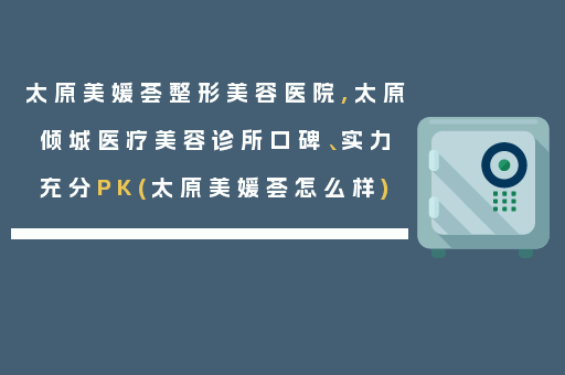 太原美媛荟整形美容医院,太原倾城医疗美容诊所口碑、实力充分PK(太原美媛荟怎么样)