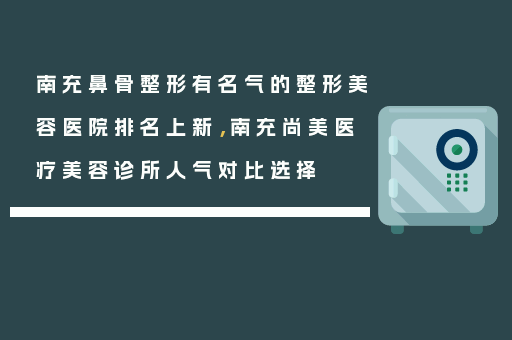 南充鼻骨整形有名气的整形美容医院排名上新，南充尚美医疗美容诊所人气对比选择