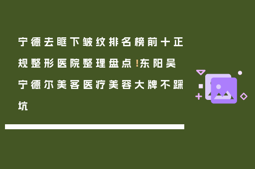 宁德去眶下皱纹排名榜前十正规整形医院整理盘点！东阳吴宁德尔美客医疗美容大牌不踩坑