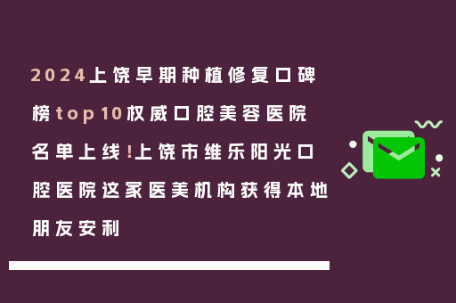 2024上饶早期种植修复口碑榜top10权威口腔美容医院名单上线！上饶市维乐阳光口腔医院这家医美机构获得本地朋友安利