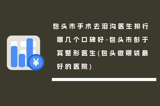 包头市手术去泪沟医生排行哪几个口碑好-包头市彭于宾整形医生(包头做眼袋最好的医院)