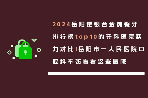 2024岳阳钯银合金烤瓷牙排行榜top10的牙科医院实力对比！岳阳市一人民医院口腔科不妨看看这些医院