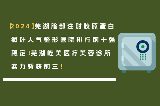 【2024】芜湖脸部注射胶原蛋白微针人气整形医院排行前十强稳定！芜湖屹美医疗美容诊所实力斩获前三！