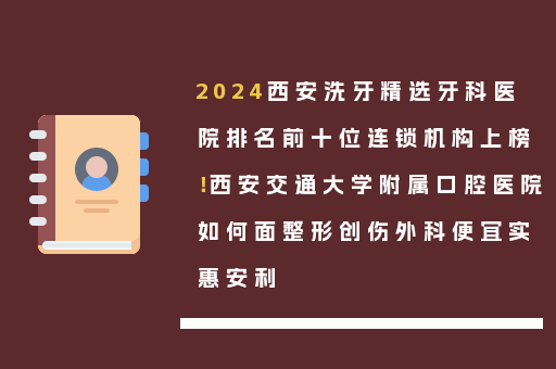 2024西安洗牙精选牙科医院排名前十位连锁机构上榜！西安交通大学附属口腔医院如何面整形创伤外科便宜实惠安利