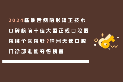 2024株洲舌侧隐形矫正技术口碑榜前十佳大型正规口腔医院哪个医院好？株洲天使口腔门诊部谁能夺得榜首