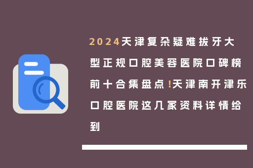 2024天津复杂疑难拔牙大型正规口腔美容医院口碑榜前十合集盘点！天津南开津乐口腔医院这几家资料详情给到