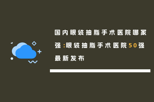 国内眼袋抽脂手术医院哪家强：眼袋抽脂手术医院50强最新发布