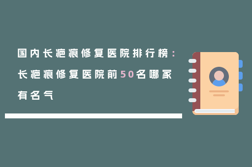 国内长疤痕修复医院排行榜：长疤痕修复医院前50名哪家有名气