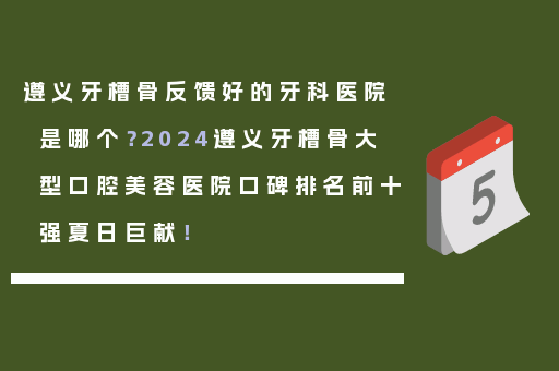 遵义牙槽骨反馈好的牙科医院是哪个？2024遵义牙槽骨大型口腔美容医院口碑排名前十强夏日巨献！