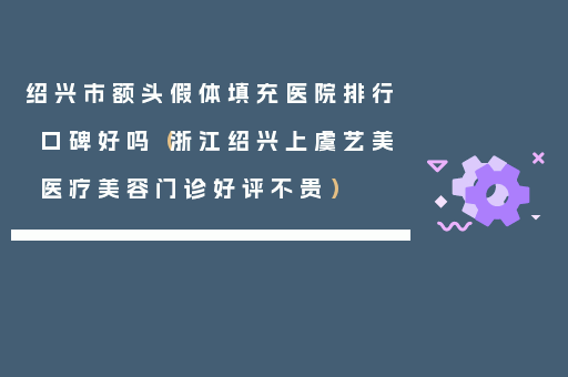 绍兴市额头假体填充医院排行口碑好吗（浙江绍兴上虞艺美医疗美容门诊好评不贵）