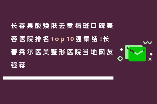 长春果酸焕肤去黄褐斑口碑美容医院排名top10强集结！长春秀尔医美整形医院当地网友强荐
