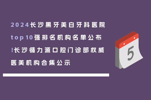 2024长沙黑牙美白牙科医院top10强排名机构名单公布！长沙循力源口腔门诊部权威医美机构合集公示