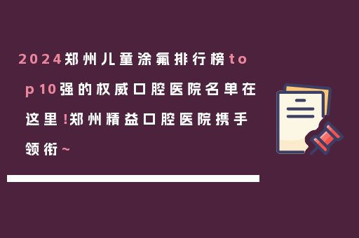 2024郑州儿童涂氟排行榜top10强的权威口腔医院名单在这里！郑州精益口腔医院携手领衔~