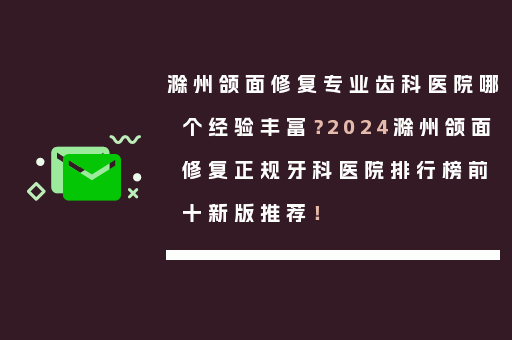滁州颌面修复专业齿科医院哪个经验丰富？2024滁州颌面修复正规牙科医院排行榜前十新版推荐！