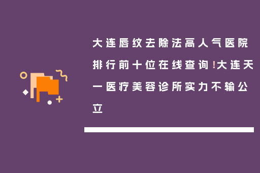 大连唇纹去除法高人气医院排行前十位在线查询！大连天一医疗美容诊所实力不输公立