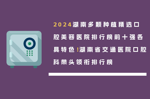 2024湖南多颗种植精选口腔美容医院排行榜前十强各具特色！湖南省交通医院口腔科带头领衔排行榜
