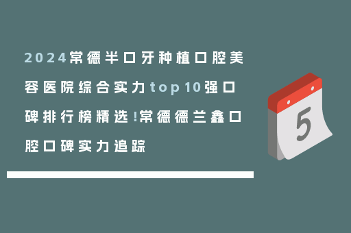2024常德半口牙种植口腔美容医院综合实力top10强口碑排行榜精选！常德德兰鑫口腔口碑实力追踪