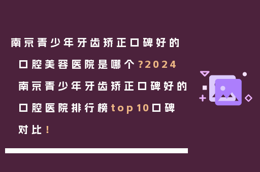 南京青少年牙齿矫正口碑好的口腔美容医院是哪个？2024南京青少年牙齿矫正口碑好的口腔医院排行榜top10口碑对比！
