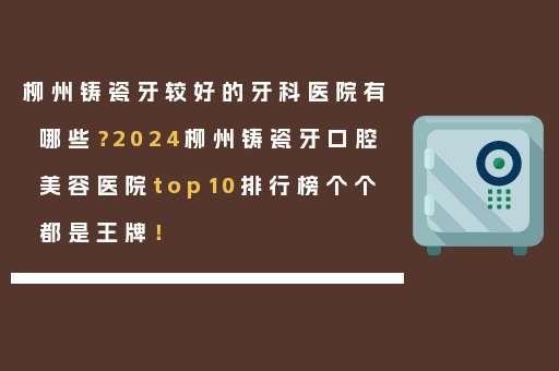 柳州铸瓷牙较好的牙科医院有哪些？2024柳州铸瓷牙口腔美容医院top10排行榜个个都是王牌！
