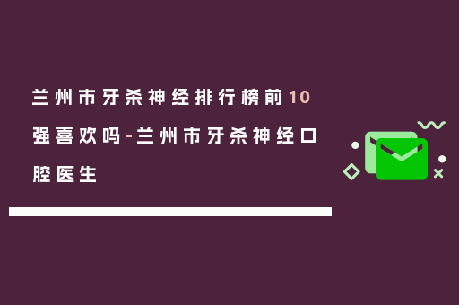兰州市牙杀神经排行榜前10强喜欢吗-兰州市牙杀神经口腔医生