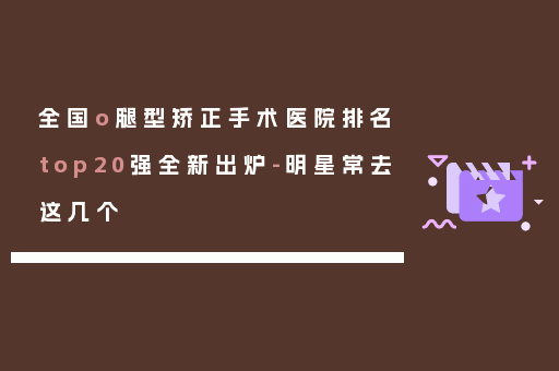 全国o腿型矫正手术医院排名top20强全新出炉-明星常去这几个