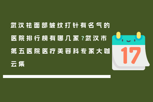 武汉祛面部皱纹打针有名气的医院排行榜有哪几家？武汉市第五医院医疗美容科专家大咖云集