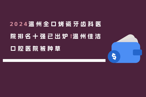 2024温州全口烤瓷牙齿科医院排名十强已出炉！温州佳洁口腔医院被种草