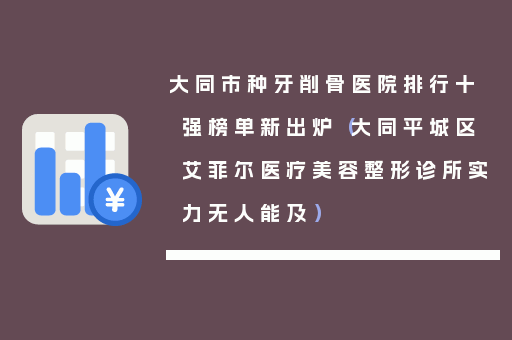 大同市种牙削骨医院排行十强榜单新出炉（大同平城区艾菲尔医疗美容整形诊所实力无人能及）