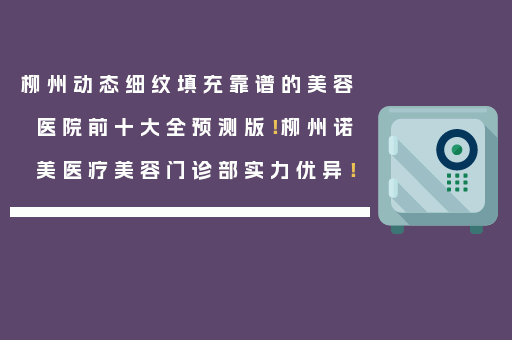 柳州动态细纹填充靠谱的美容医院前十大全预测版！柳州诺美医疗美容门诊部实力优异！
