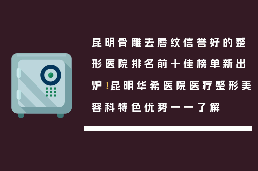 昆明骨雕去唇纹信誉好的整形医院排名前十佳榜单新出炉！昆明华希医院医疗整形美容科特色优势一一了解