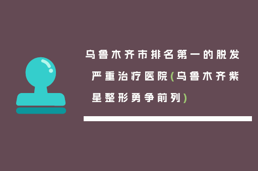 乌鲁木齐市排名第一的脱发严重治疗医院(乌鲁木齐紫星整形勇争前列)
