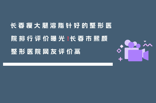 长春瘦大腿溶脂针好的整形医院排行评价曝光！长春市熙颜整形医院网友评价高