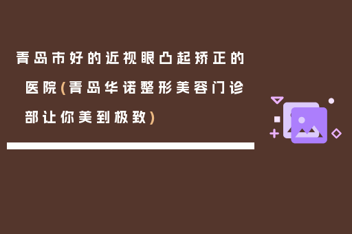 青岛市好的近视眼凸起矫正的医院(青岛华诺整形美容门诊部让你美到极致)