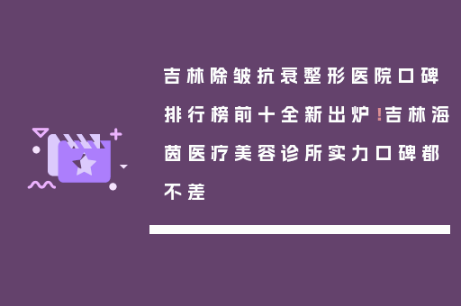 吉林除皱抗衰整形医院口碑排行榜前十全新出炉！吉林海茵医疗美容诊所实力口碑都不差