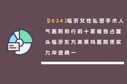 【2024】临沂女性私密手术人气医院排行前十家谁独占鳌头临沂东方美莱坞医院凭实力冲进榜一
