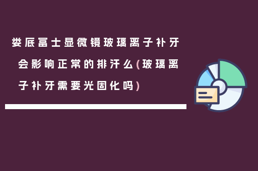 娄底富士显微镜玻璃离子补牙会影响正常的排汗么(玻璃离子补牙需要光固化吗)