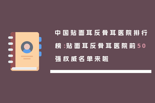 中国贴面耳反骨耳医院排行榜：贴面耳反骨耳医院前50强权威名单来啦