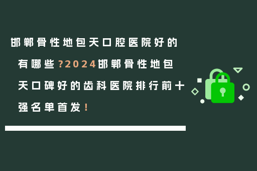 邯郸骨性地包天口腔医院好的有哪些？2024邯郸骨性地包天口碑好的齿科医院排行前十强名单首发！