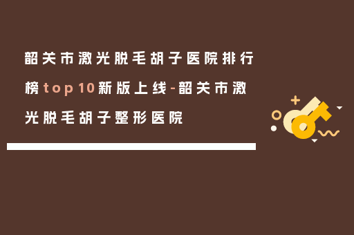 韶关市激光脱毛胡子医院排行榜top10新版上线-韶关市激光脱毛胡子整形医院