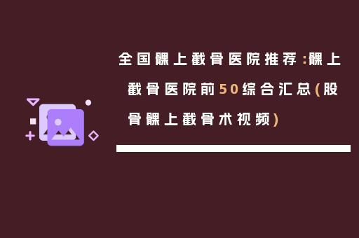 全国髁上截骨医院推荐：髁上截骨医院前50综合汇总(股骨髁上截骨术视频)