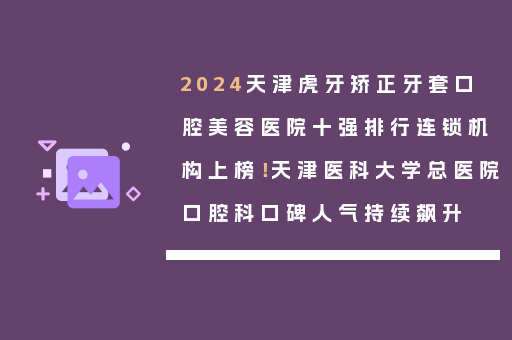 2024天津虎牙矫正牙套口腔美容医院十强排行连锁机构上榜！天津医科大学总医院口腔科口碑人气持续飙升