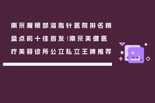 南京瘦眼部溶脂针医院排名榜盘点前十佳首发！南京美健医疗美容诊所公立私立王牌推荐