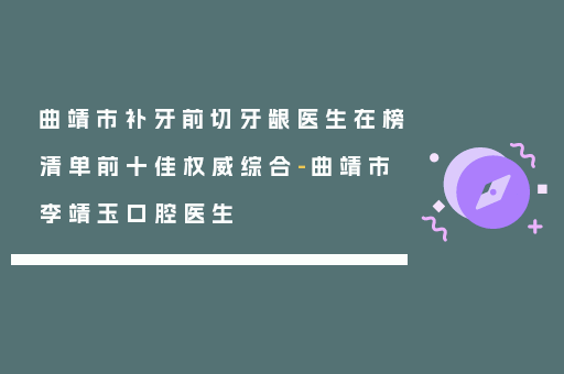 曲靖市补牙前切牙龈医生在榜清单前十佳权威综合-曲靖市李靖玉口腔医生