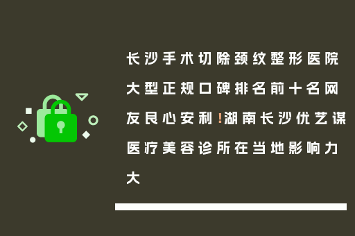 长沙手术切除颈纹整形医院大型正规口碑排名前十名网友良心安利！湖南长沙优艺谋医疗美容诊所在当地影响力大