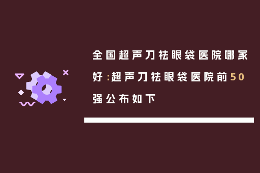 全国超声刀祛眼袋医院哪家好：超声刀祛眼袋医院前50强公布如下
