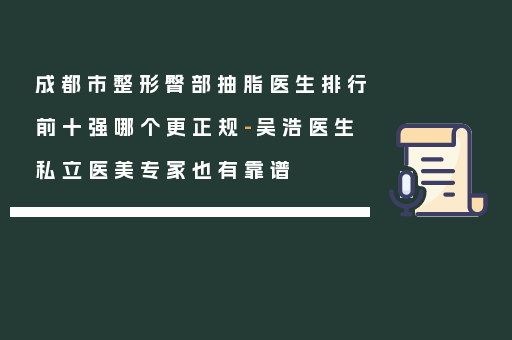 成都市整形臀部抽脂医生排行前十强哪个更正规-吴浩医生私立医美专家也有靠谱