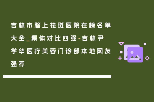 吉林市脸上祛斑医院在榜名单大全_集体对比四强-吉林尹学华医疗美容门诊部本地网友强荐