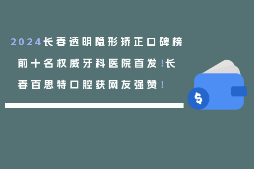 2024长春透明隐形矫正口碑榜前十名权威牙科医院首发！长春百思特口腔获网友强赞！