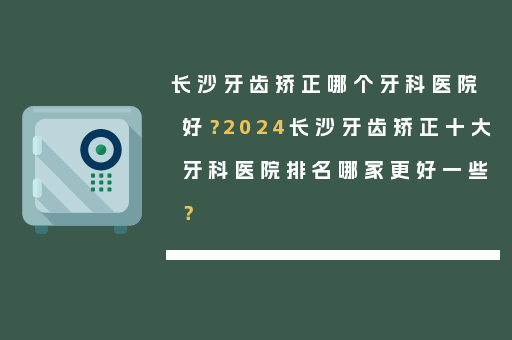 长沙牙齿矫正哪个牙科医院好？2024长沙牙齿矫正十大牙科医院排名哪家更好一些？
